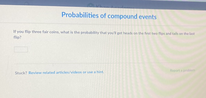 Probabilities of compound events
If you flip three fair coins, what is the probability that you'll get heads on the first two flips and tails on the last flip?
Stuck? Review related articles/videos or use a hint.
Reporta problem