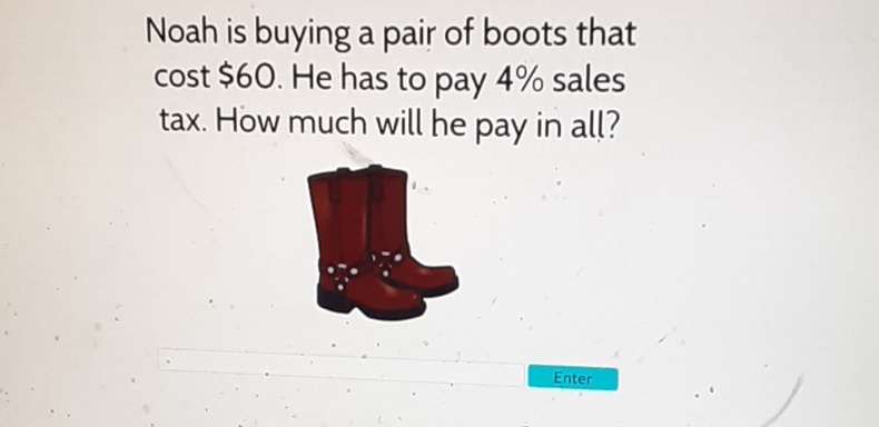 Noah is buying a pair of boots that cost \( \$ 60 \). He has to pay \( 4 \% \) sales tax. How much will he pay in all?