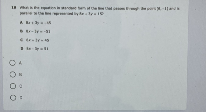 19 What is the equation in standard form of the line that passes through the point \( (6,-1) \) and is parallel to the line represented by \( 8 x+3 y=15 \) ?
A \( 8 x+3 y=-45 \)
B \( 8 x-3 y=-51 \)
C \( 8 x+3 y=45 \)
D \( 8 x-3 y=51 \)
A
B
C
D