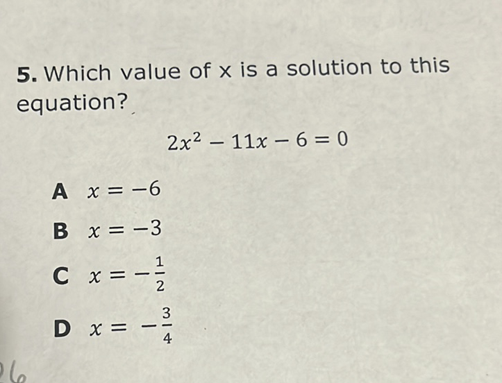 5. Which value of \( x \) is a solution to this equation?
\[
2 x^{2}-11 x-6=0
\]
A \( x=-6 \)
B \( x=-3 \)
C \( x=-\frac{1}{2} \)
D \( x=-\frac{3}{4} \)