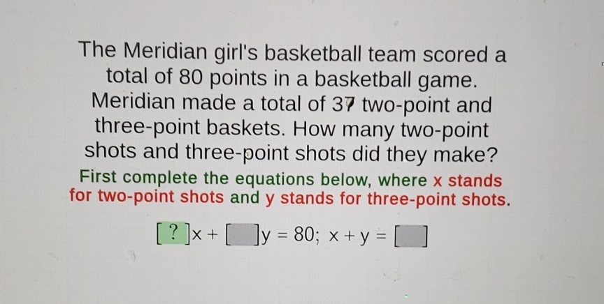 The Meridian girl's basketball team scored a total of 80 points in a basketball game. Meridian made a total of 37 two-point and three-point baskets. How many two-point shots and three-point shots did they make? First complete the equations below, where \( x \) stands for two-point shots and \( y \) stands for three-point shots.
\[
[?] x+[] y=80 ; x+y=[]
\]