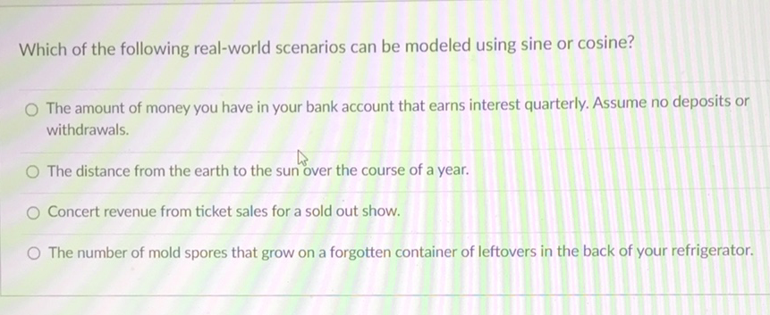 Which of the following real-world scenarios can be modeled using sine or cosine?
The amount of money you have in your bank account that earns interest quarterly. Assume no deposits or withdrawals.
The distance from the earth to the sun over the course of a year.
Concert revenue from ticket sales for a sold out show.
The number of mold spores that grow on a forgotten container of leftovers in the back of your refrigerator.