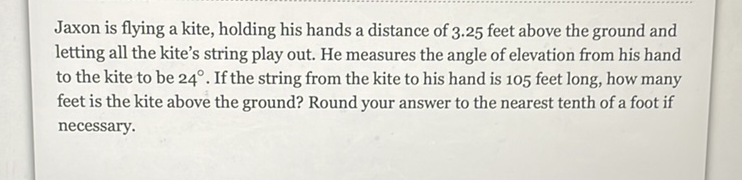 Jaxon is flying a kite, holding his hands a distance of \( 3.25 \) feet above the ground and letting all the kite's string play out. He measures the angle of elevation from his hand to the kite to be \( 24^{\circ} \). If the string from the kite to his hand is 105 feet long, how many feet is the kite above the ground? Round your answer to the nearest tenth of a foot if necessary.