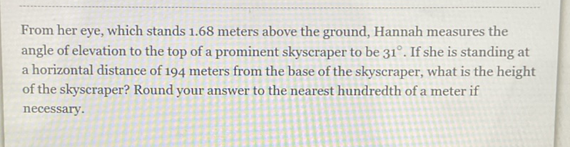 From her eye, which stands \( 1.68 \) meters above the ground, Hannah measures the angle of elevation to the top of a prominent skyscraper to be \( 31^{\circ} \). If she is standing at a horizontal distance of 194 meters from the base of the skyscraper, what is the height of the skyscraper? Round your answer to the nearest hundredth of a meter if necessary.