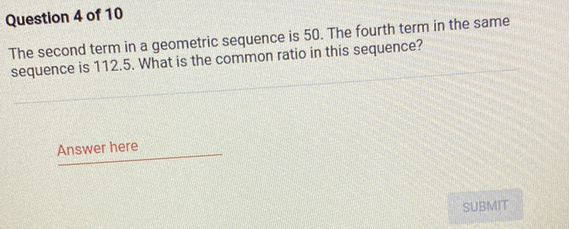Question 4 of 10
The second term in a geometric sequence is 50 . The fourth term in the same sequence is \( 112.5 \). What is the common ratio in this sequence?
Answer here
