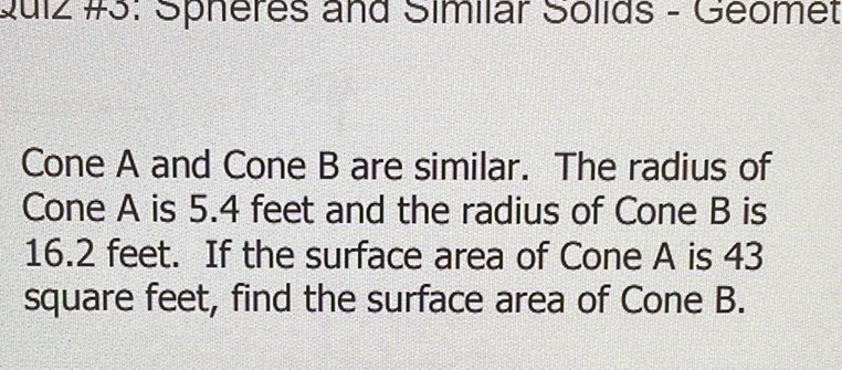 Cone \( A \) and Cone \( B \) are similar. The radius of Cone \( A \) is \( 5.4 \) feet and the radius of Cone \( B \) is \( 16.2 \) feet. If the surface area of Cone \( A \) is 43 square feet, find the surface area of Cone \( B \).