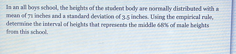 In an all boys school, the heights of the student body are normally distributed with a mean of 71 inches and a standard deviation of \( 3.5 \) inches. Using the empirical rule, determine the interval of heights that represents the middle \( 68 \% \) of male heights from this school.