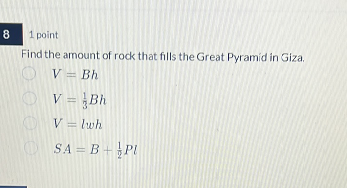 \( 8 \quad 1 \) point
Find the amount of rock that fills the Great Pyramid in Giza.
\( V=B h \)
\( V=\frac{1}{3} B h \)
\( V=l w h \)
\( S A=B+\frac{1}{2} P l \)