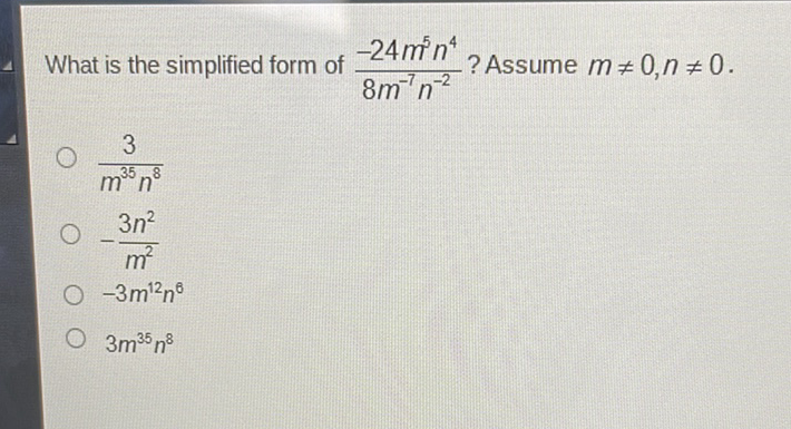 What is the simplified form of \( \frac{-24 m^{5} n^{4}}{8 m^{-7} n^{-2}} ? \) Assume \( m \neq 0, n \neq 0 \)
\( \frac{3}{m^{35} n^{8}} \)
\( -\frac{3 n^{2}}{m^{2}} \)
\( -3 m^{12} n^{6} \)
\( 3 m^{35} n^{8} \)