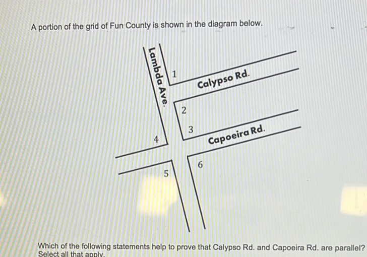 A portion of the grid of Fun County is shown in the diagram below.
Which of the following statements help to prove that Calypso Rd. and Capoeira Rd. are parallel? Select all that apoly.