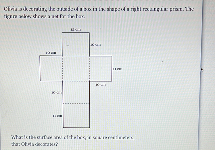 Olivia is decorating the outside of a box in the shape of a right rectangular prism. The figure below shows a net for the box.
What is the surface area of the box, in square centimeters, that Olivia decorates?