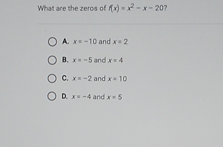 What are the zeros of \( f(x)=x^{2}-x-20 ? \)
A. \( x=-10 \) and \( x=2 \)
B. \( x=-5 \) and \( x=4 \)
C. \( x=-2 \) and \( x=10 \)
D. \( x=-4 \) and \( x=5 \)