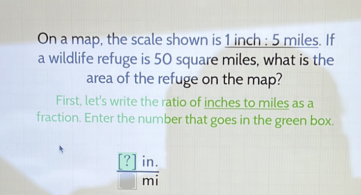 On a map, the scale shown is 1 inch : 5 miles. If a wildlife refuge is 50 square miles, what is the area of the refuge on the map?
First, let's write the ratio of inches to miles as a fraction. Enter the number that goes in the green box.
\( \frac{[?] \mathrm{in} .}{\mathrm{mi}} \)