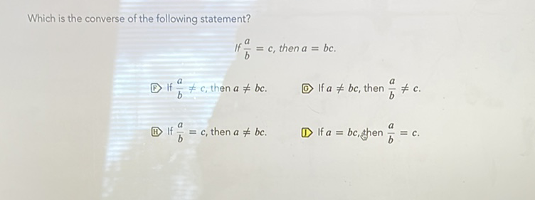 Which is the converse of the following statement?
\[
\text { If } \frac{a}{b}=c \text {, then } a=b c
\]
(E) If \( \frac{a}{b} \neq c \), then \( a \neq b c \).
(0) If \( a \neq b c \), then \( \frac{a}{b} \neq c \).
(i1) If \( \frac{a}{b}=c \), then \( a \neq b c \).
D) If \( a=b c \), then \( \frac{a}{b}=c \).