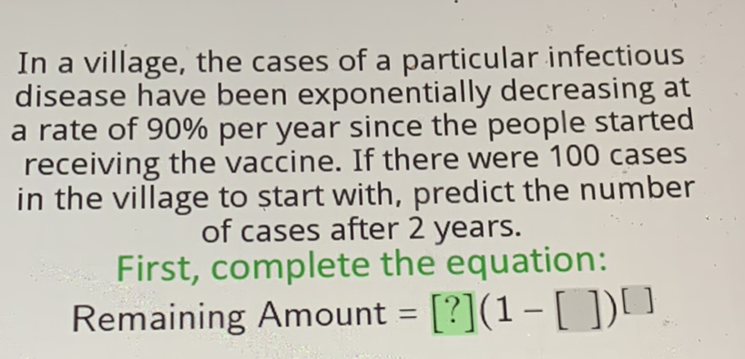 In a village, the cases of a particular infectious disease have been exponentially decreasing at a rate of \( 90 \% \) per year since the people started receiving the vaccine. If there were 100 cases in the village to start with, predict the number of cases after 2 years.
First, complete the equation: Remaining Amount \( \left.=[?](1-[])^{[}\right] \)