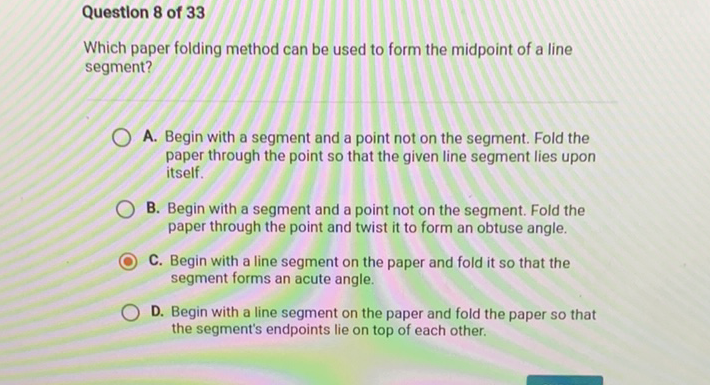 Question 8 of 33
Which paper folding method can be used to form the midpoint of a line segment?
A. Begin with a segment and a point not on the segment. Fold the paper through the point so that the given line segment lies upon itself.

B. Begin with a segment and a point not on the segment. Fold the paper through the point and twist it to form an obtuse angle.
C. Begin with a line segment on the paper and fold it so that the segment forms an acute angle.
D. Begin with a line segment on the paper and fold the paper so that the segment's endpoints lie on top of each other.