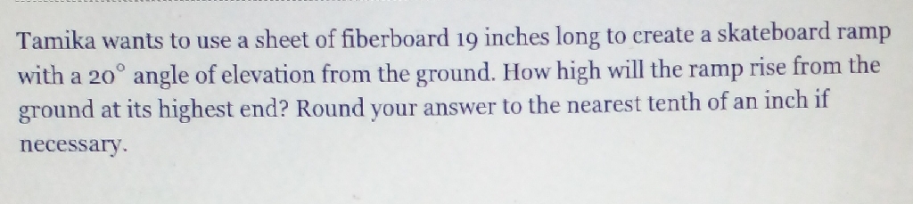 Tamika wants to use a sheet of fiberboard 19 inches long to create a skateboard ramp with a \( 20^{\circ} \) angle of elevation from the ground. How high will the ramp rise from the ground at its highest end? Round your answer to the nearest tenth of an inch if necessary.