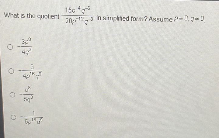 What is the quotient \( \frac{15 p^{-4} q^{-6}}{-20 p^{-12} q^{-3}} \) in simplified form? Assume \( p \neq 0, q \neq 0 \).
\( -\frac{3 p^{8}}{4 q^{3}} \)
\( -\frac{3}{4 p^{16} q^{9}} \)
\( -\frac{p^{8}}{5 q^{3}} \)
\( -\frac{1}{5 p^{16} q^{9}} \)