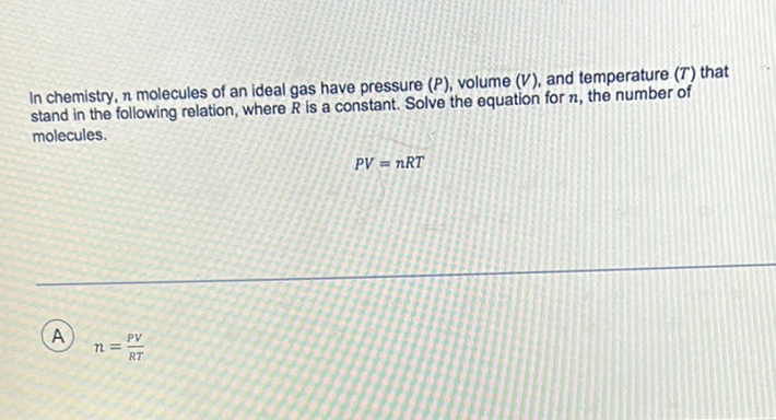 In chemistry, \( n \) molecules of an ideal gas have pressure \( (P) \), volume \( (V) \), and temperature \( (T) \) that stand in the following relation, where \( R \) is a constant. Solve the equation for \( n \), the number of molecules.
\[
P V=n R T
\]
(A) \( n=\frac{P V}{R T} \)