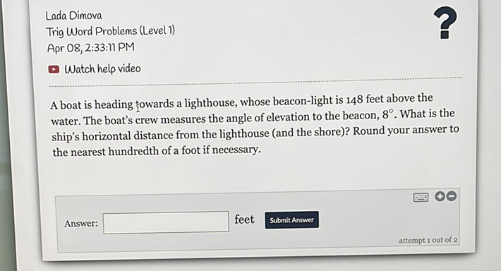 Lada Dimova
Trig Word Problems (Level 1)
Apr 08, 2:33:11 PM
Watch help video
A boat is heading towards a lighthouse, whose beacon-light is 148 feet above the water. The boat's crew measures the angle of elevation to the beacon, \( 8^{\circ} \). What is the ship's horizontal distance from the lighthouse (and the shore)? Round your answer to the nearest hundredth of a foot if necessary.
Answer: feet Submit Answer