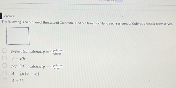 2 points
The following is an outline of the state of Colorado. Find out how much land each resident of Colorado has for themselves.
population..density \( =\frac{\text { population }}{\text { votume }} \)
\( V=B h \)
population..density \( =\frac{\text { population }}{\text { area }} \)
\( A=\frac{1}{2} h\left(b_{1}+b_{2}\right) \)
\( A=b h \)