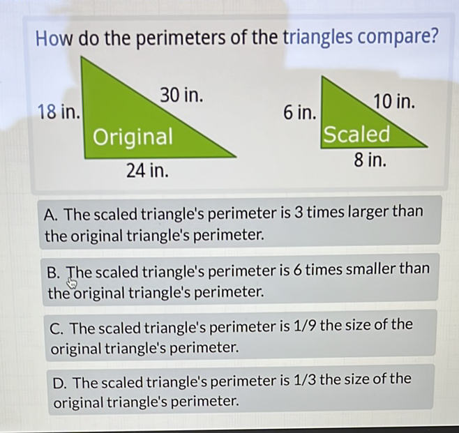 How do the perimeters of the triangles compare?
A. The scaled triangle's perimeter is 3 times larger than the original triangle's perimeter.

B. The scaled triangle's perimeter is 6 times smaller than the original triangle's perimeter.

C. The scaled triangle's perimeter is \( 1 / 9 \) the size of the original triangle's perimeter.

D. The scaled triangle's perimeter is \( 1 / 3 \) the size of the original triangle's perimeter.