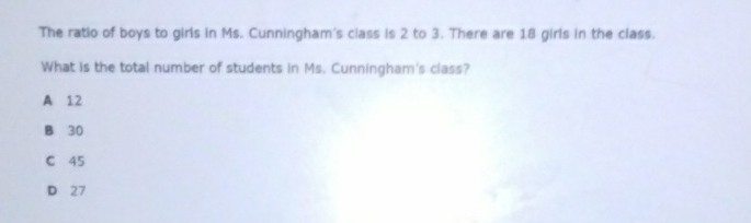 The ratio of boys to giris in Ms. Cunningham's class is 2 to 3 . There are 18 giris in the class.
What is the total number of students in Ms. Cunningham's ciass?
A 12
B 30
C 45
D 27