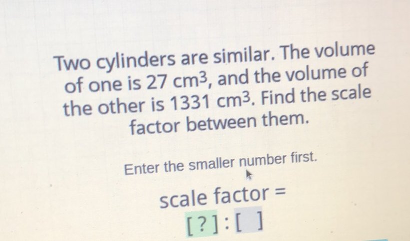 Two cylinders are similar. The volume of one is \( 27 \mathrm{~cm}^{3} \), and the volume of the other is \( 1331 \mathrm{~cm}^{3} \). Find the scale factor between them.
Enter the smaller number first.
scale factor =
[?]: [ ]