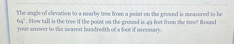 The angle of elevation to a nearby tree from a point on the ground is measured to be \( 64^{\circ} \). How tall is the tree if the point on the ground is 49 feet from the tree? Round your answer to the nearest hundredth of a foot if necessary.