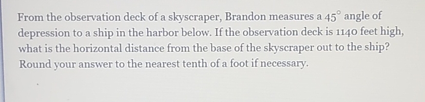 From the observation deck of a skyscraper, Brandon measures a \( 45^{\circ} \) angle of depression to a ship in the harbor below. If the observation deck is 1140 feet high, what is the horizontal distance from the base of the skyscraper out to the ship? Round your answer to the nearest tenth of a foot if necessary.