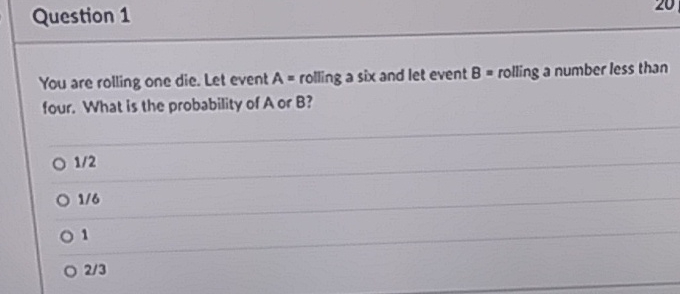 Question 1
You are rolling one die. Let event \( A= \) rolling a six and let event \( B= \) rolling a number less than four. What is the probability of \( A \) or \( B \) ?
\( 1 / 2 \)
\( 1 / 6 \)
1
\( 2 / 3 \)