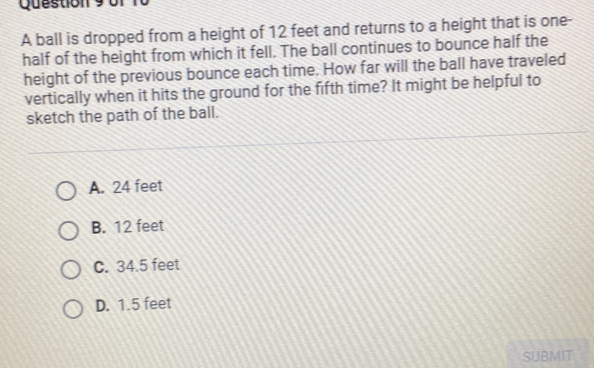 A ball is dropped from a height of 12 feet and returns to a height that is onehalf of the height from which it fell. The ball continues to bounce half the height of the previous bounce each time. How far will the ball have traveled vertically when it hits the ground for the fifth time? It might be helpful to sketch the path of the ball.
A. 24 feet
B. 12 feet
C. \( 34.5 \) feet
D. \( 1.5 \) feet