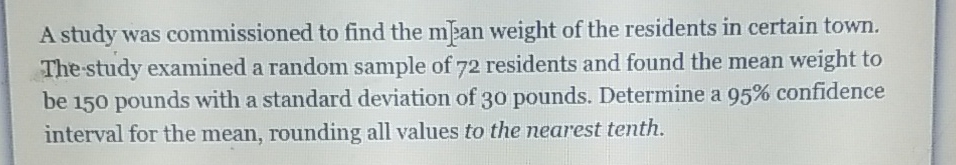 A study was commissioned to find the m]2an weight of the residents in certain town. The -study examined a random sample of 72 residents and found the mean weight to be 150 pounds with a standard deviation of 30 pounds. Determine a \( 95 \% \) confidence interval for the mean, rounding all values to the nearest tenth.