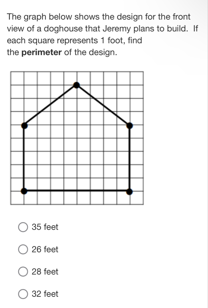 The graph below shows the design for the front view of a doghouse that Jeremy plans to build. If each square represents 1 foot, find the perimeter of the design.
35 feet
26 feet
28 feet
32 feet