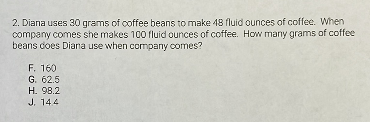 2. Diana uses 30 grams of coffee beans to make 48 fluid ounces of coffee. When company comes she makes 100 fluid ounces of coffee. How many grams of coffee beans does Diana use when company comes?
F. 160
G. \( 62.5 \)
H. \( 98.2 \)
J. \( 14.4 \)