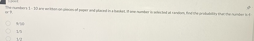 The numbers 1-10 are written on pieces of paper and placed in a basket. If one number is selected at random, find the probability that the number is 4 or \( 9 . \)
9/10
1/5
1/2