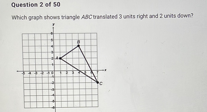 Question 2 of 50
Which graph shows triangle \( A B C \) translated 3 units right and 2 units down?