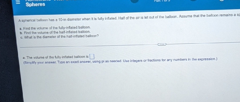 A spherical balloon has a 10 -in diameter when it is fully inflated. Half of the air is let out of the balloon. Assume that the balloon remains a sp
a. Find the volurme of the fully-inflated balloon.
b. Find the volume of the half-inflated balloon.
c. What is the diameter of the half-inflated balloon?
a. The volume of the fully-inflated balloon is
(Simplify your answer. Type an exact answer, using pi as needed. Use integers or fractions for any numbers in the expression.)