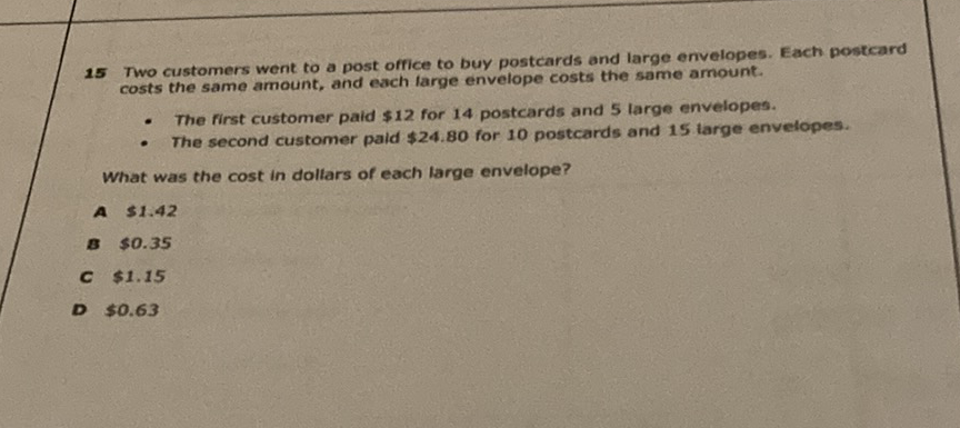 15 Two customers went to a post office to buy postcards and large envelopes. Each postcard costs the same amount, and each farge envelope costs the same amoumt.
- The first customer paid \( \$ 12 \) for 14 postcards and 5 large envelopes.
- The second customer paid \( \$ 24.80 \) for 10 postcards and 15 targe envelopes.
What was the cost in dollars of each targe envelope?
A \( 51.42 \)
\( 3 \$ 50.35 \)
C \( \$ 1.15 \)
D \( 50.63 \)