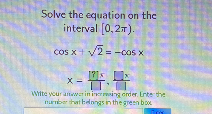 Solve the equation on the interval \( [0,2 \pi) \).
\[
\cos x+\sqrt{2}=-\cos x
\]
\[
\mathrm{X}=\frac{[?] \pi}{[]}, \frac{[] \pi}{[]}
\]
Write your answer in increasing order. Enter the number that belongs in the green box.