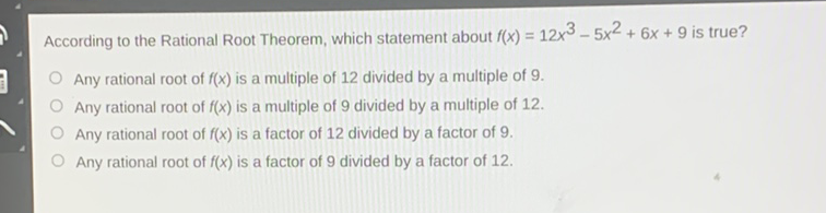 According to the Rational Root Theorem, which statement about \( f(x)=12 x^{3}-5 x^{2}+6 x+9 \) is true?
Any rational root of \( f(x) \) is a multiple of 12 divided by a multiple of \( 9 . \)
Any rational root of \( f(x) \) is a multiple of 9 divided by a multiple of 12 .
Any rational root of \( f(x) \) is a factor of 12 divided by a factor of 9 .
Any rational root of \( f(x) \) is a factor of 9 divided by a factor of 12 .