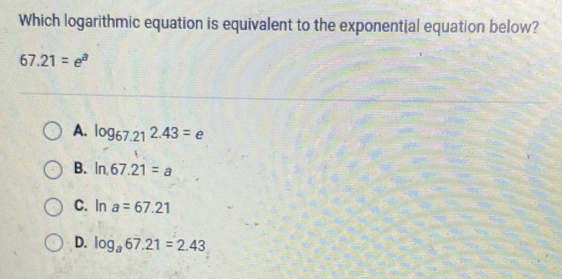 Which logarithmic equation is equivalent to the exponential equation below?
\[
67.21=e^{a}
\]
A. \( \log _{67.21} 2.43=e \)
B. \( \ln , 67.21=a \)
C. \( \ln a=67.21 \)
D. \( \log _{a} 67.21=2.43 \)