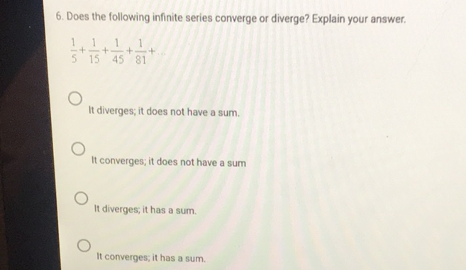 6. Does the following infinite series converge or diverge? Explain your answer.
\[
\frac{1}{5}+\frac{1}{15}+\frac{1}{45}+\frac{1}{81}+
\]
It diverges; it does not have a sum.
It converges; it does not have a sum
It diverges, it has a sum.
It converges; it has a sum.