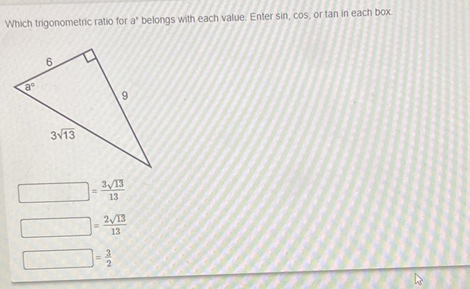 Which trigonometric ratio for a' belongs with each value. Enter \( \sin \), \( \cos \), or tan in each box.
\( =\frac{3 \sqrt{13}}{13} \)
\( =\frac{2 \sqrt{13}}{13} \)
\( J=\frac{3}{2} \)