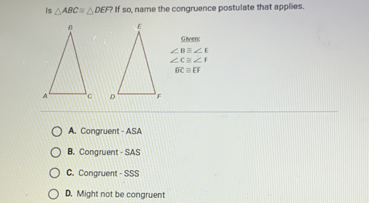Is \( \triangle A B C \cong \triangle D E F \) ? If so, name the congruence postulate that applies.
A. Congruent - ASA
B. Congruent - SAS
C. Congruent-SSS
D. Might not be congruent