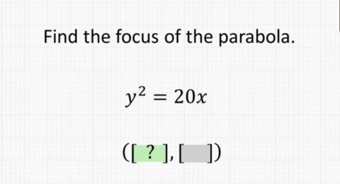 Find the focus of the parabola.
\[
\begin{array}{l}
y^{2}=20 x \\
([?],[])
\end{array}
\]