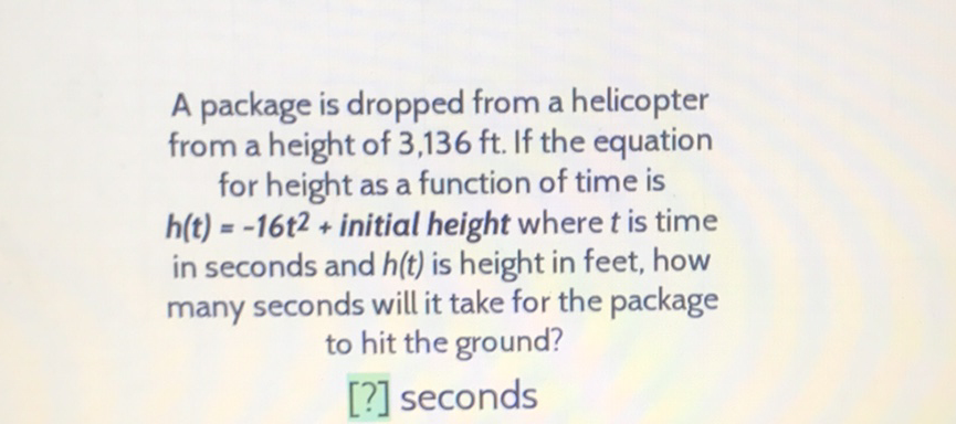 A package is dropped from a helicopter from a height of \( 3,136 \mathrm{ft} \). If the equation for height as a function of time is \( h(t)=-16 \mathrm{t}^{2}+ \) initial height where \( t \) is time in seconds and \( h(t) \) is height in feet, how many seconds will it take for the package to hit the ground?
[?] seconds