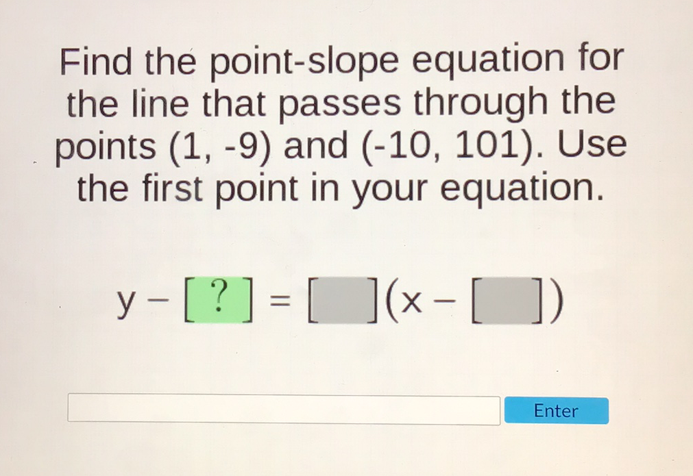 Find the point-slope equation for the line that passes through the points \( (1,-9) \) and \( (-10,101) \). Use the first point in your equation.
\[
y-[?]=[](x-[])
\]