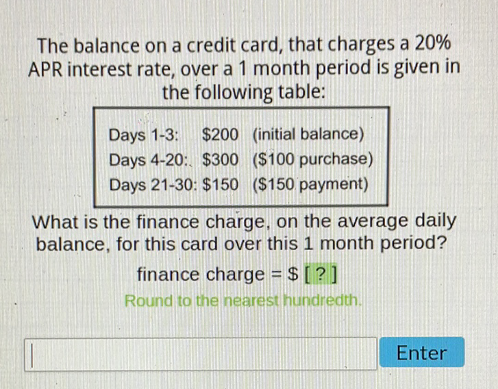 The balance on a credit card, that charges a \( 20 \% \) APR interest rate, over a 1 month period is given in the following table:
\( \begin{array}{lll}\text { Days 1-3: } & \$ 200 & \text { (initial balance) } \\ \text { Days 4-20: } & \$ 300 & \text { (\$100 purchase) } \\ \text { Days 21-30: } & \$ 150 & (\$ 150 \text { payment) }\end{array} \)
What is the finance charge, on the average daily balance, for this card over this 1 month period?
finance charge \( =\$ \) [?]
Round to the nearest hundredth.
Enter