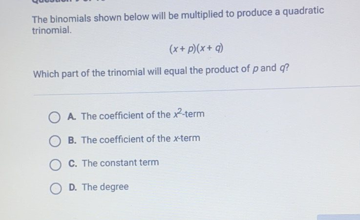The binomials shown below will be multiplied to produce a quadratic trinomial.
\[
(x+p)(x+q)
\]
Which part of the trinomial will equal the product of \( p \) and \( q \) ?
A. The coefficient of the \( x^{2} \)-term
B. The coefficient of the \( x \)-term
C. The constant term
D. The degree